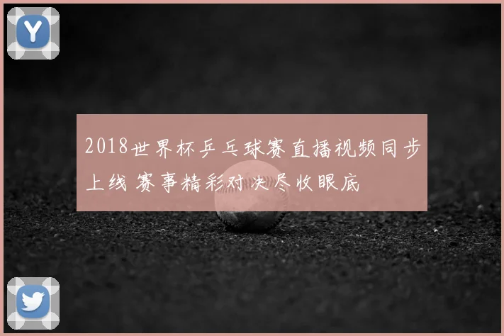 2018世界杯乒乓球赛直播视频同步上线 赛事精彩对决尽收眼底