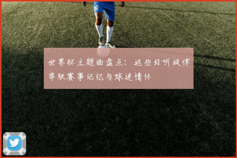 世界杯主题曲盘点:这些好听旋律串联赛事记忆与球迷情怀