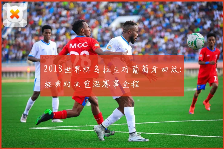 2018世界杯乌拉圭对葡萄牙回放：经典对决重温赛事全程