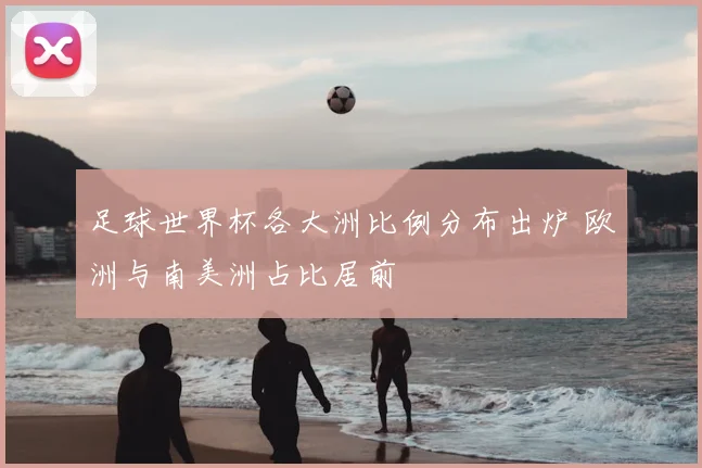 足球世界杯各大洲比例分布出炉 欧洲与南美洲占比居前